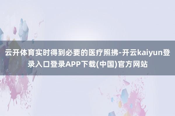 云开体育实时得到必要的医疗照拂-开云kaiyun登录入口登录APP下载(中国)官方网站