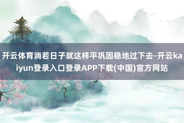 开云体育淌若日子就这样平巩固稳地过下去-开云kaiyun登录入口登录APP下载(中国)官方网站