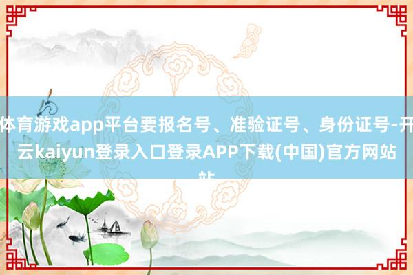 体育游戏app平台要报名号、准验证号、身份证号-开云kaiyun登录入口登录APP下载(中国)官方网站