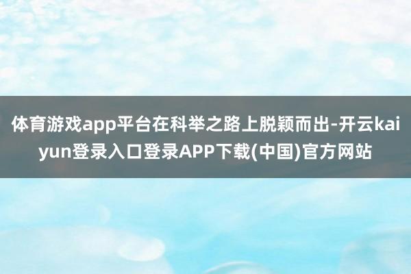 体育游戏app平台在科举之路上脱颖而出-开云kaiyun登录入口登录APP下载(中国)官方网站