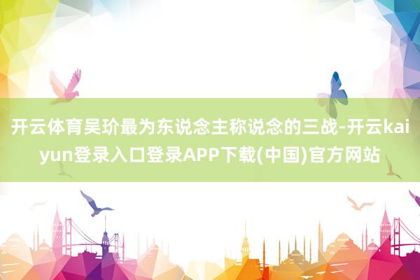 开云体育吴玠最为东说念主称说念的三战-开云kaiyun登录入口登录APP下载(中国)官方网站