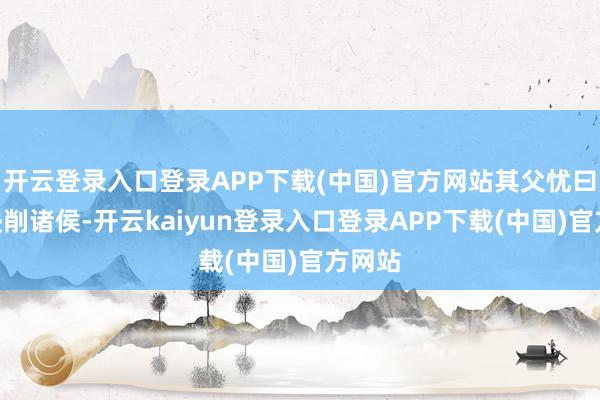 开云登录入口登录APP下载(中国)官方网站其父忧曰：“侵削诸侯-开云kaiyun登录入口登录APP下载(中国)官方网站