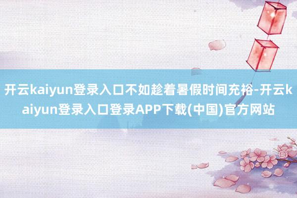 开云kaiyun登录入口不如趁着暑假时间充裕-开云kaiyun登录入口登录APP下载(中国)官方网站