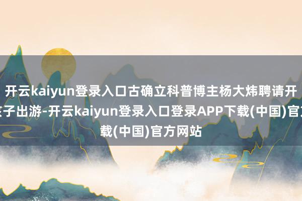 开云kaiyun登录入口古确立科普博主杨大炜聘请开车带孩子出游-开云kaiyun登录入口登录APP下载(中国)官方网站