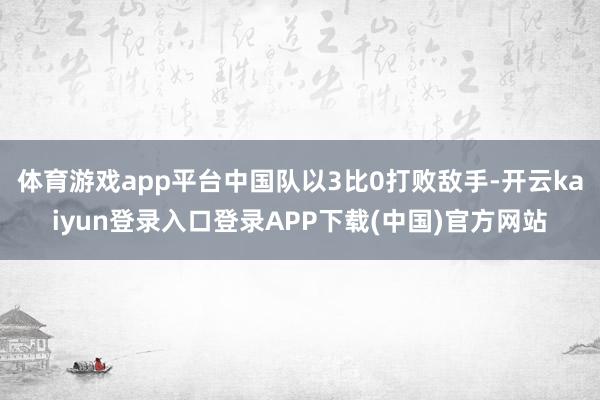 体育游戏app平台中国队以3比0打败敌手-开云kaiyun登录入口登录APP下载(中国)官方网站