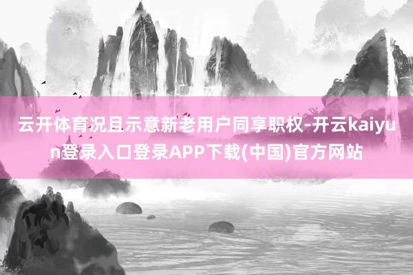 云开体育况且示意新老用户同享职权-开云kaiyun登录入口登录APP下载(中国)官方网站