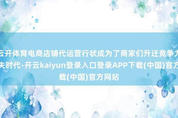 云开体育电商店铺代运营行状成为了商家们升迁竞争力的过失时代-开云kaiyun登录入口登录APP下载(中国)官方网站