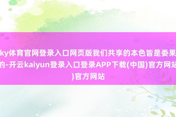 ky体育官网登录入口网页版我们共享的本色皆是委果的-开云kaiyun登录入口登录APP下载(中国)官方网站