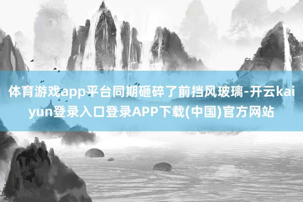 体育游戏app平台同期砸碎了前挡风玻璃-开云kaiyun登录入口登录APP下载(中国)官方网站