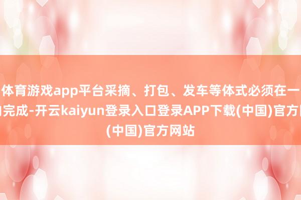 体育游戏app平台采摘、打包、发车等体式必须在一天内完成-开云kaiyun登录入口登录APP下载(中国)官方网站