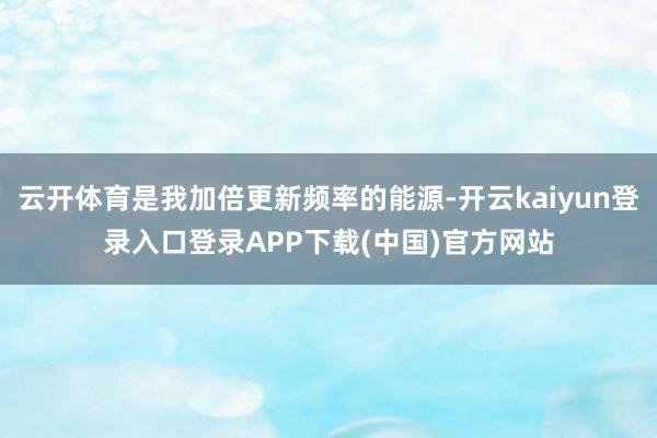 云开体育是我加倍更新频率的能源-开云kaiyun登录入口登录APP下载(中国)官方网站