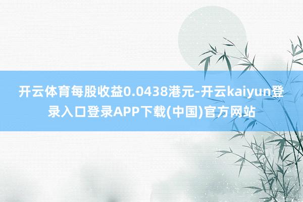 开云体育每股收益0.0438港元-开云kaiyun登录入口登录APP下载(中国)官方网站