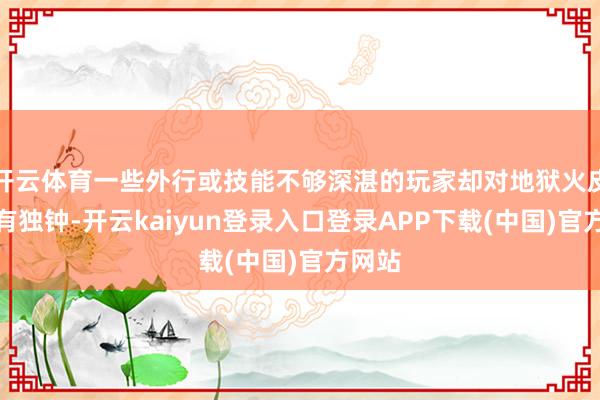 开云体育一些外行或技能不够深湛的玩家却对地狱火皮肤情有独钟-开云kaiyun登录入口登录APP下载(中国)官方网站