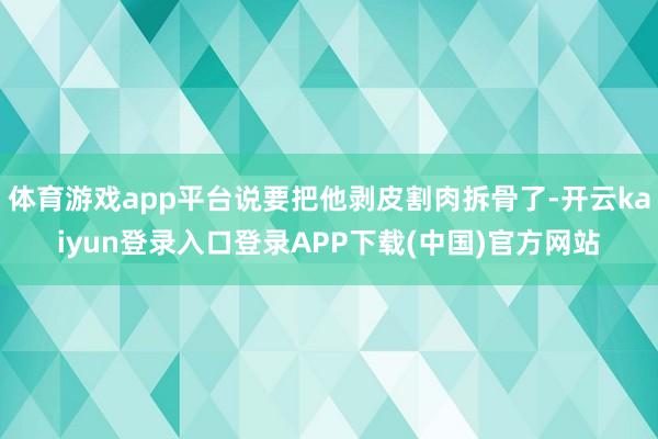 体育游戏app平台说要把他剥皮割肉拆骨了-开云kaiyun登录入口登录APP下载(中国)官方网站