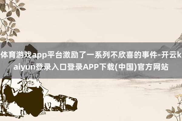 体育游戏app平台激励了一系列不欣喜的事件-开云kaiyun登录入口登录APP下载(中国)官方网站