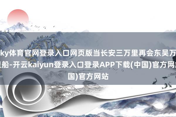 ky体育官网登录入口网页版当长安三万里再会东吴万里船-开云kaiyun登录入口登录APP下载(中国)官方网站