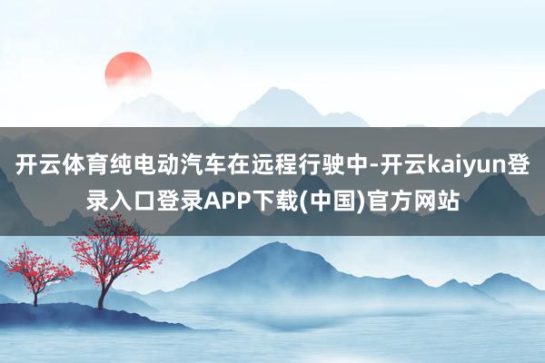 开云体育纯电动汽车在远程行驶中-开云kaiyun登录入口登录APP下载(中国)官方网站