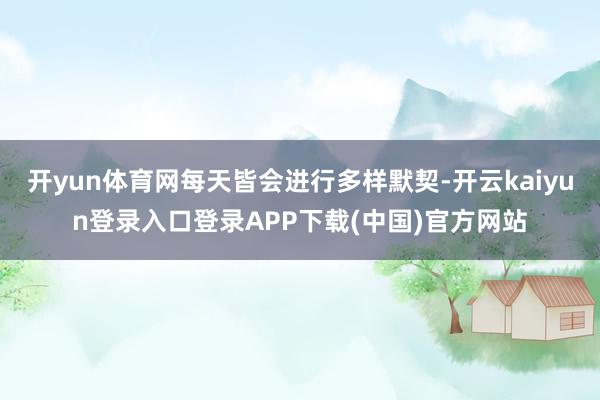 开yun体育网每天皆会进行多样默契-开云kaiyun登录入口登录APP下载(中国)官方网站