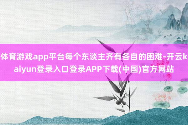 体育游戏app平台每个东谈主齐有各自的困难-开云kaiyun登录入口登录APP下载(中国)官方网站