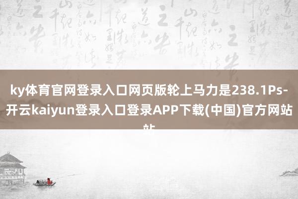 ky体育官网登录入口网页版轮上马力是238.1Ps-开云kaiyun登录入口登录APP下载(中国)官方网站