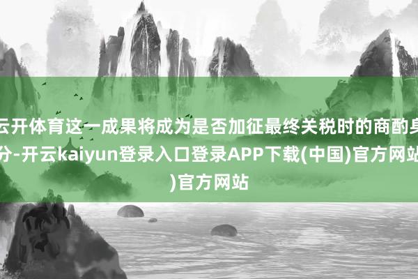 云开体育这一成果将成为是否加征最终关税时的商酌身分-开云kaiyun登录入口登录APP下载(中国)官方网站