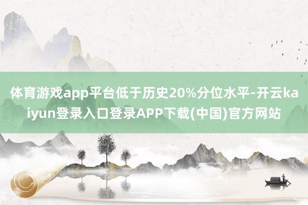 体育游戏app平台低于历史20%分位水平-开云kaiyun登录入口登录APP下载(中国)官方网站