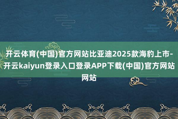 开云体育(中国)官方网站比亚迪2025款海豹上市-开云kaiyun登录入口登录APP下载(中国)官方网站