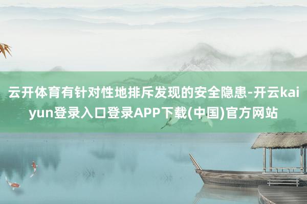 云开体育有针对性地排斥发现的安全隐患-开云kaiyun登录入口登录APP下载(中国)官方网站