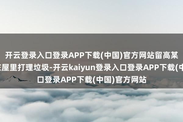 开云登录入口登录APP下载(中国)官方网站留高某一东说念主在屋里打理垃圾-开云kaiyun登录入口登录APP下载(中国)官方网站