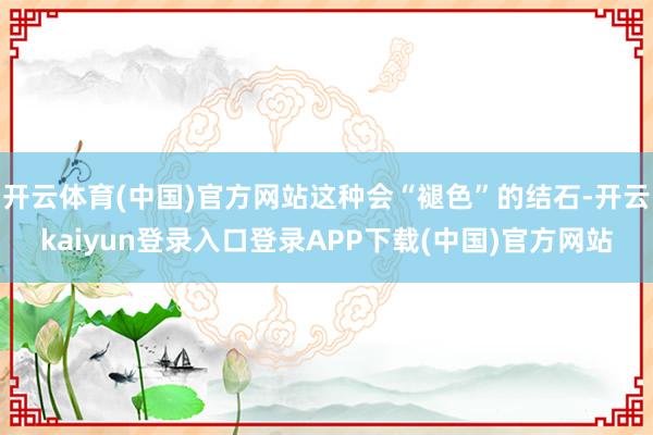 开云体育(中国)官方网站这种会“褪色”的结石-开云kaiyun登录入口登录APP下载(中国)官方网站