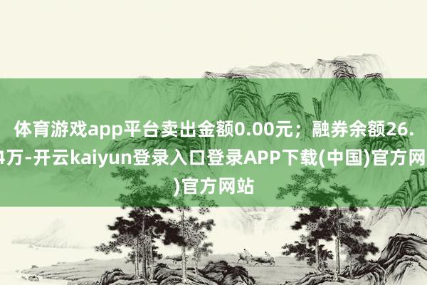 体育游戏app平台卖出金额0.00元；融券余额26.44万-开云kaiyun登录入口登录APP下载(中国)官方网站