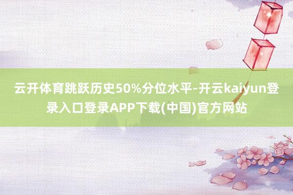 云开体育跳跃历史50%分位水平-开云kaiyun登录入口登录APP下载(中国)官方网站