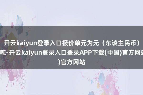 开云kaiyun登录入口报价单元为元（东谈主民币）/吨-开云kaiyun登录入口登录APP下载(中国)官方网站