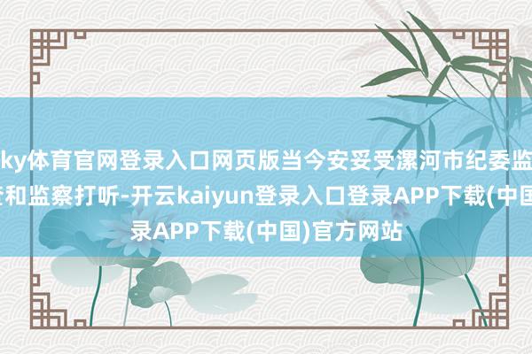 ky体育官网登录入口网页版当今安妥受漯河市纪委监委次序审查和监察打听-开云kaiyun登录入口登录APP下载(中国)官方网站