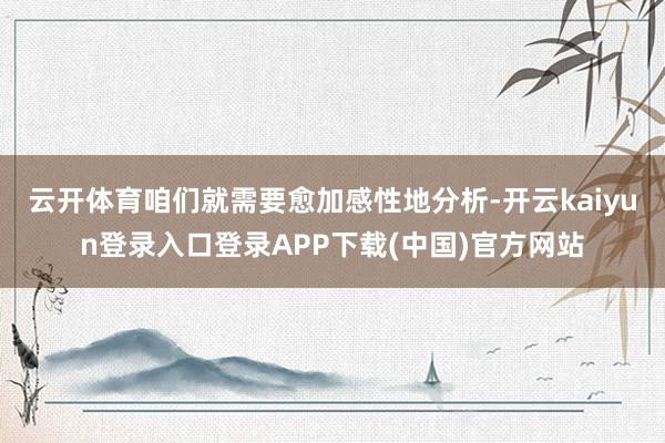 云开体育咱们就需要愈加感性地分析-开云kaiyun登录入口登录APP下载(中国)官方网站