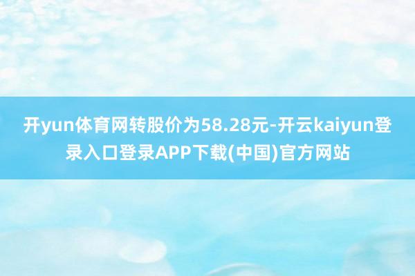 开yun体育网转股价为58.28元-开云kaiyun登录入口登录APP下载(中国)官方网站