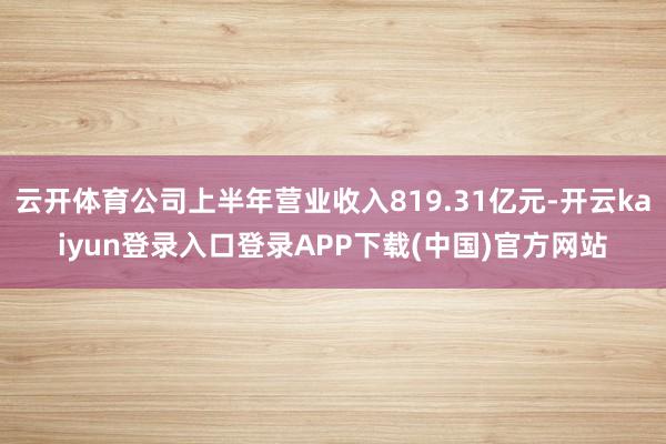 云开体育公司上半年营业收入819.31亿元-开云kaiyun登录入口登录APP下载(中国)官方网站