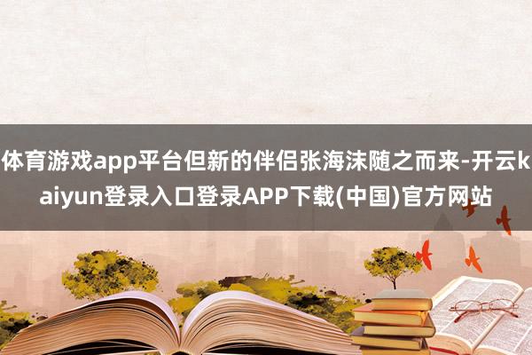 体育游戏app平台但新的伴侣张海沫随之而来-开云kaiyun登录入口登录APP下载(中国)官方网站