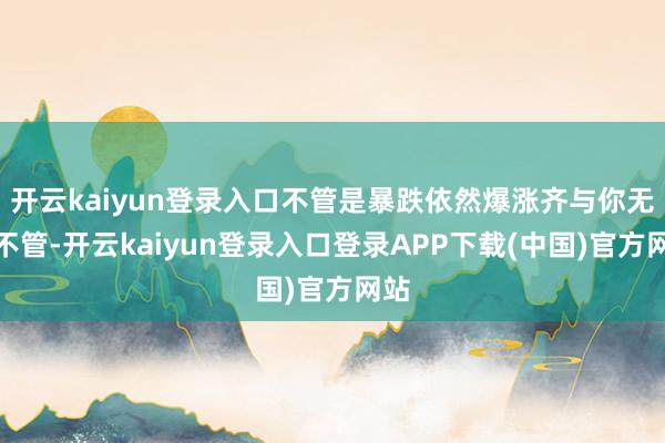 开云kaiyun登录入口不管是暴跌依然爆涨齐与你无关不管-开云kaiyun登录入口登录APP下载(中国)官方网站