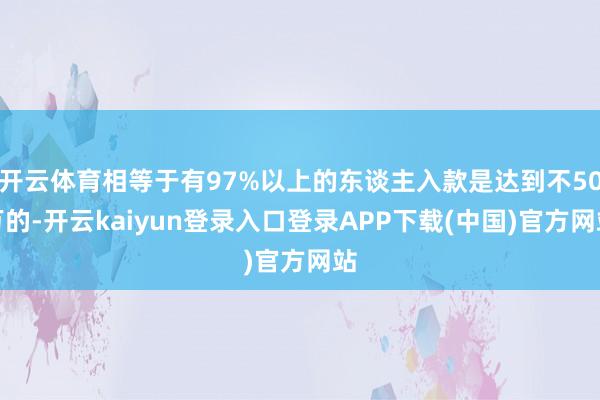 开云体育相等于有97%以上的东谈主入款是达到不50万的-开云kaiyun登录入口登录APP下载(中国)官方网站