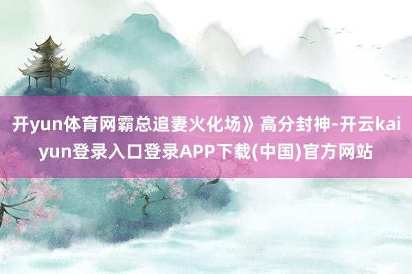 开yun体育网霸总追妻火化场》高分封神-开云kaiyun登录入口登录APP下载(中国)官方网站