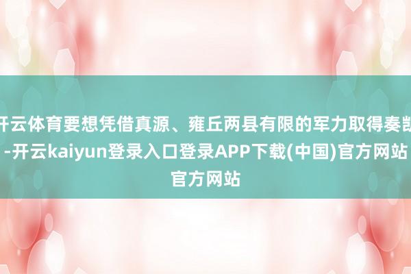 开云体育要想凭借真源、雍丘两县有限的军力取得奏凯-开云kaiyun登录入口登录APP下载(中国)官方网站