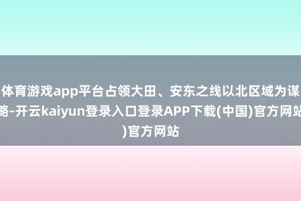 体育游戏app平台占领大田、安东之线以北区域为谋略-开云kaiyun登录入口登录APP下载(中国)官方网站