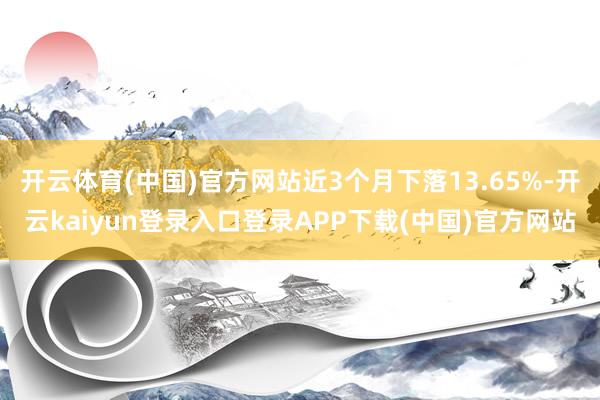 开云体育(中国)官方网站近3个月下落13.65%-开云kaiyun登录入口登录APP下载(中国)官方网站