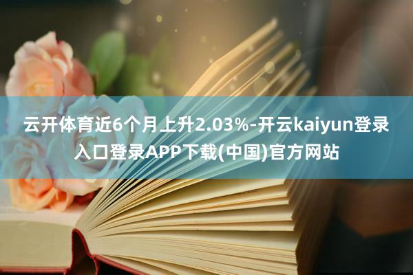 云开体育近6个月上升2.03%-开云kaiyun登录入口登录APP下载(中国)官方网站