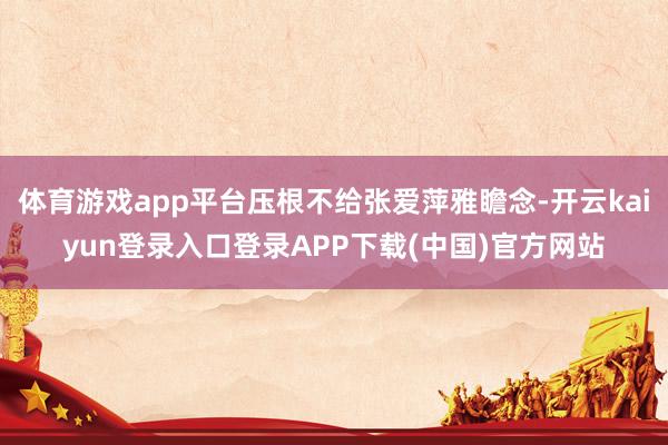 体育游戏app平台压根不给张爱萍雅瞻念-开云kaiyun登录入口登录APP下载(中国)官方网站