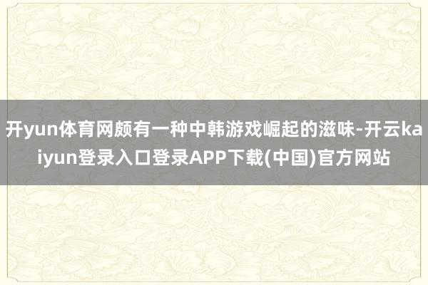 开yun体育网颇有一种中韩游戏崛起的滋味-开云kaiyun登录入口登录APP下载(中国)官方网站