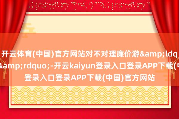 开云体育(中国)官方网站对不对理廉价游&ldquo;露头就打&rdquo;-开云kaiyun登录入口登录APP下载(中国)官方网站