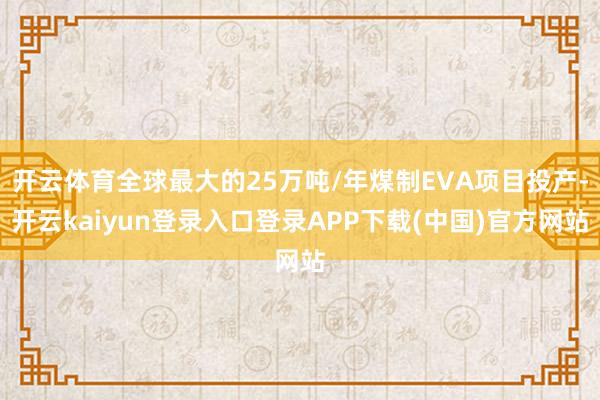 开云体育全球最大的25万吨/年煤制EVA项目投产-开云kaiyun登录入口登录APP下载(中国)官方网站