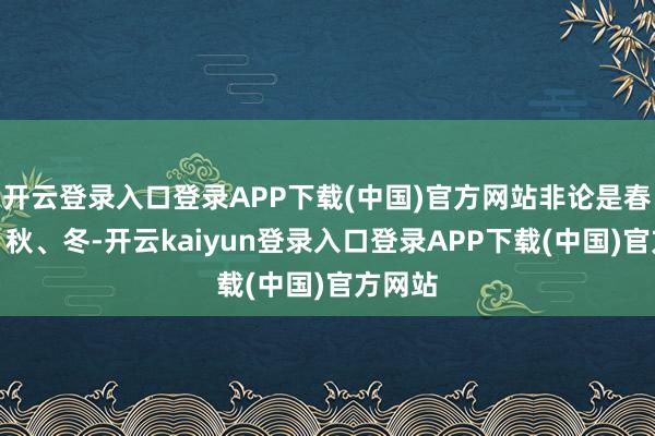 开云登录入口登录APP下载(中国)官方网站非论是春、夏、秋、冬-开云kaiyun登录入口登录APP下载(中国)官方网站